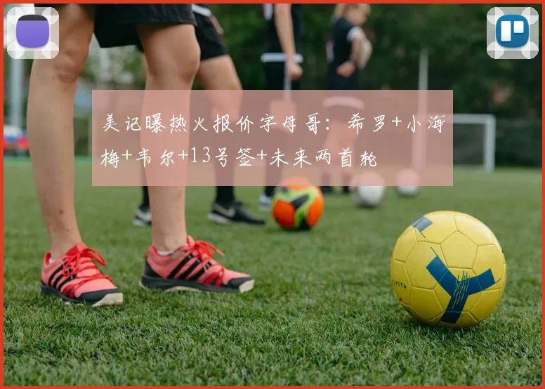 美记曝热火报价字母哥：希罗+小海梅+韦尔+13号签+未来两首轮