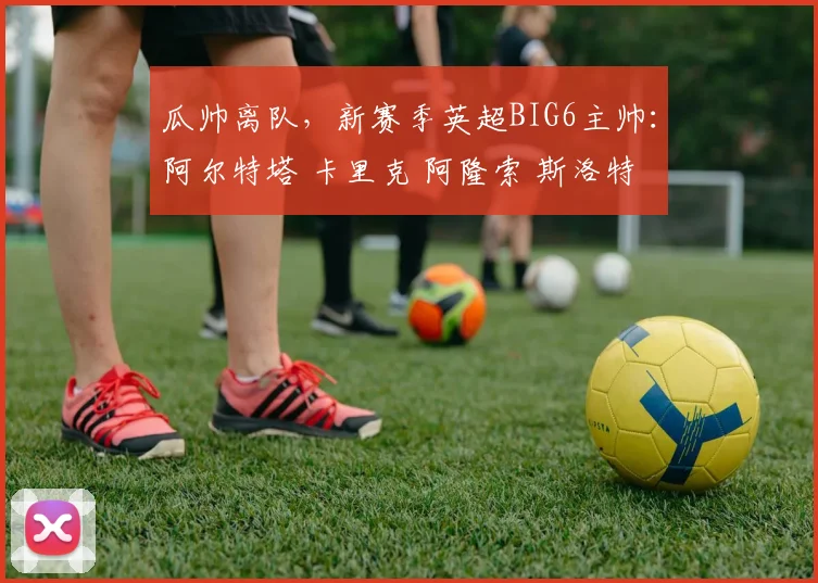 瓜帅离队，新赛季英超BIG6主帅：阿尔特塔 卡里克 阿隆索 斯洛特