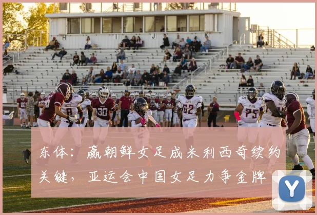 东体：赢朝鲜女足成米利西奇续约关键，亚运会中国女足力争金牌