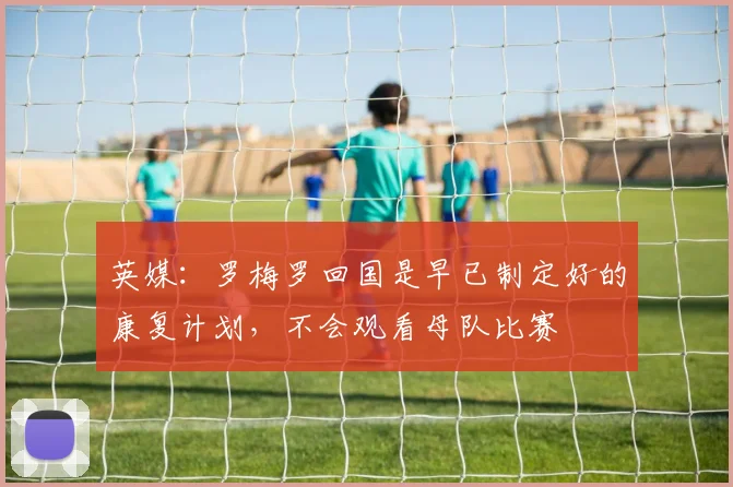 英媒：罗梅罗回国是早已制定好的康复计划，不会观看母队比赛