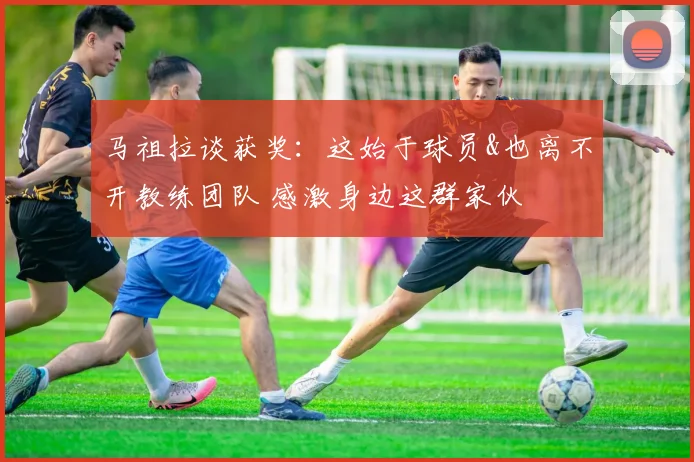 马祖拉谈获奖：这始于球员&也离不开教练团队 感激身边这群家伙